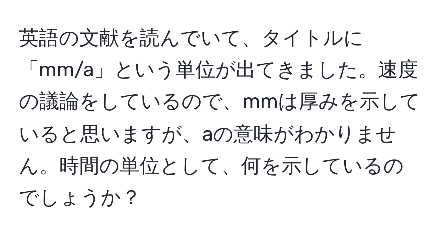 英語の文献を読んでいて、タイトルに「mm/a」という単位が出てきました。速度の議論をしているので、mmは厚みを示していると思いますが、aの意味がわかりません。時間の単位として、何を示しているのでしょうか？