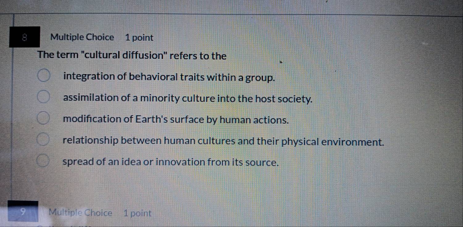 The term "cultural diffusion'' refers to the
integration of behavioral traits within a group.
assimilation of a minority culture into the host society.
modification of Earth's surface by human actions.
relationship between human cultures and their physical environment.
spread of an idea or innovation from its source.
Multiple Choice 1 point