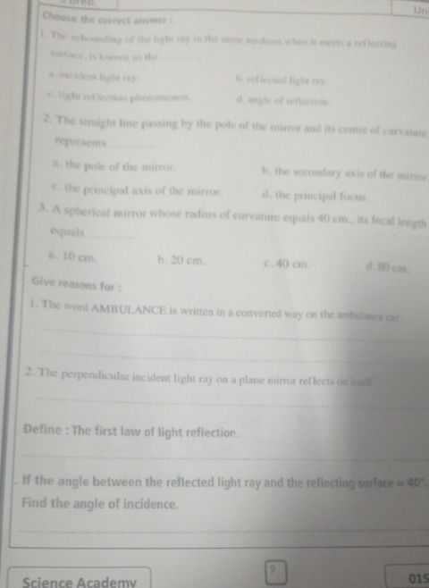 Un
Choose the correct answer :
1. The rebounding of the light ray in the same medium when it meets a reflecting
surface, is known as the_
a. incident light ray. h. reflected fight my.
c. light ret lection phenomenon d. angle of reflection.
2. The straight line passing by the pole of the mirror and its centre of curvature
represents_
δ the pole of the mirror. b. the secondary axis of the mirror
c the principal axis of the mirror. d. the principal focus.
3. A spherical mirror whose radius of curvature equals 40 cm., its fecal length
equals_
a. 10 cm. b. 20 cm. c. 40 cm. d . 80 cm.
Give reasons for :
_
l . The word AMBULANCE is written in a converted way on the ambulance car.
_
2. The perpendicular incident light ray on a plane mirror reflects on itself
_
Define : The first law of light reflection.
_
. If the angle between the reflected light ray and the reflecting surface =40°
Find the angle of incidence.
_
9
Science Academv 015