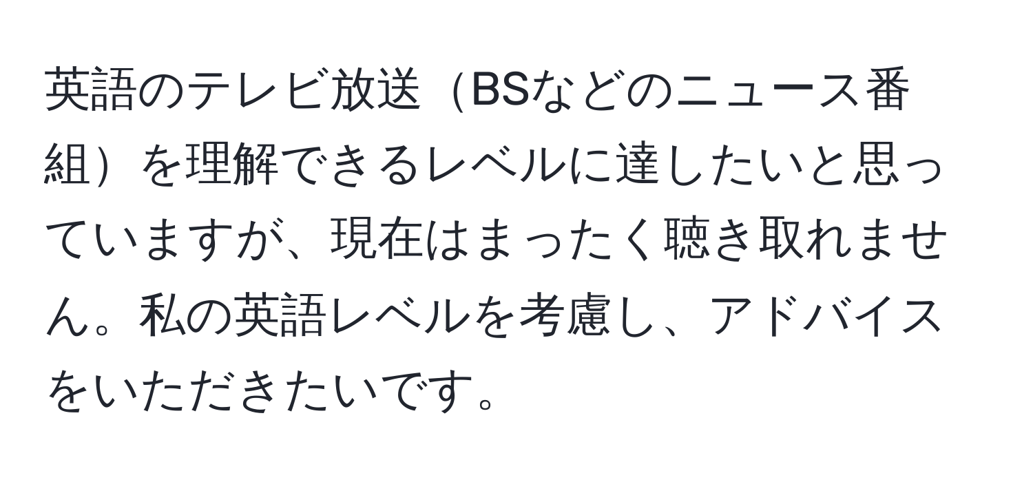 英語のテレビ放送BSなどのニュース番組を理解できるレベルに達したいと思っていますが、現在はまったく聴き取れません。私の英語レベルを考慮し、アドバイスをいただきたいです。