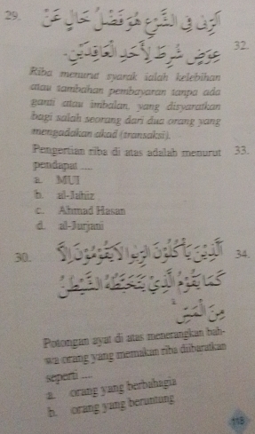 Riba menurut syarak ialah kelebihan
aau tambɑhan pembayaran tanpa ada
ganti atau imbalan, yang disyaratkan
bagi salah seorang dari dua orang yang
mengadakan akad (transaksi).
Pengertian riba di atas adalah menurut 33.
pendapat --
a. MUI
b. al-Jahiz
c. Ahmad Hasan
d. al-Jurjani
30. 34.
Potongan ayat di atas menerangkan bah-
wa orang yang memakan riba diibaratkan 
seperti ....
a. orang yang berbahagia
b. orang yang beruntung