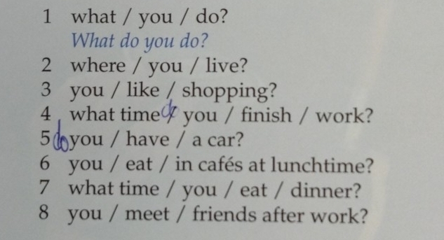 what / you / do? 
What do you do? 
2 where / you / live? 
3 you / like / shopping? 
4 what time you / finish / work? 
5( you / have / a car? 
6 you / eat / in cafés at lunchtime? 
7 what time / you / eat / dinner? 
8 you / meet / friends after work?