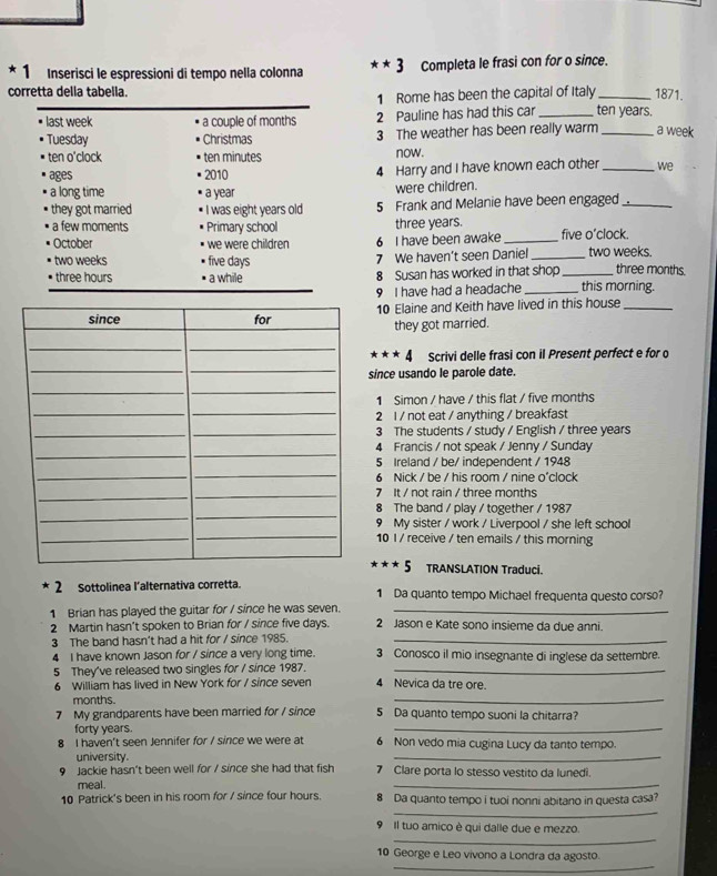 Inserisci le espressioni di tempo nella colonna **3 Completa le frasi con for o since.
corretta della tabella.
1 Rome has been the capital of Italy _1871.
last week a couple of months 2 Pauline has had this car _ten years.
Tuesday Christmas 3 The weather has been really warm _a week
ten o'clock ten minutes now.
ages 2010 4 Harry and I have known each other_ we
a long time a year were children.
they got married I was eight years old 5 Frank and Melanie have been engaged_
a few moments Primary school three years. five o'clock.
October we were children 6 I have been awake_
two weeks five days 7 We haven’t seen Daniel __two weeks. three months.
three hours a while 8 Susan has worked in that shop
9 I have had a headache _this morning.
10 Elaine and Keith have lived in this house_
they got married.
* * * 4 Scrivi delle frasi con il Present perfect e for o
since usando le parole date.
1 Simon / have / this flat / five months
2 l / not eat / anything / breakfast
3 The students / study / English / three years
4 Francis / not speak / Jenny / Sunday
5 Ireland / be/ independent / 1948
6 Nick / be / his room / nine o'clock
7 It / not rain / three months
8 The band / play / together / 1987
9 My sister / work / Liverpool / she left school
10 I / receive / ten emails / this morning
* * * 5 TRANSLATION Traduçi.
* 2 Sottolinea l’alternativa corretta. 1 Da quanto tempo Michael frequenta questo corso?
1 Brian has played the guitar for / since he was seven. 2 Jason e Kate sono insieme da due anni.
2 Martin hasn’t spoken to Brian for / since five days.
3 The band hasn't had a hit for / since 1985._
4 I have known Jason for / since a very long time. 3 Conosco il mio insegnante di inglese da settembre.
5 They've released two singles for / since 1987. 4 Nevica da tre ore.
6 William has lived in New York for / since seven
months.
_
7 My grandparents have been married for / since 5 Da quanto tempo suoni la chitarra?
forty years.
_
8 I haven't seen Jennifer for / since we were at 6 Non vedo mia cugina Lucy da tanto tempo.
university. 7 Clare porta lo stesso vestito da lunedi.
Jackie hasn't been well for / since she had that fish
meal.
_
_
10 Patrick's been in his room for / since four hours. 8 Da quanto tempo i tuoi nonni abitano in questa casa?
_
9 Il tuo amico è qui dalle due e mezzo.
_
10 George e Leo vivono a Londra da agosto.