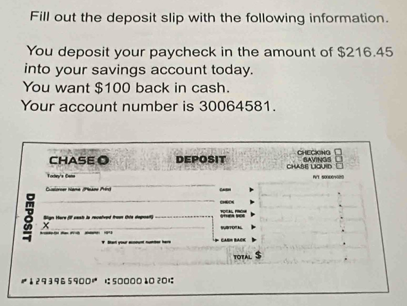 Fill out the deposit slip with the following information. 
You deposit your paycheck in the amount of $216.45
into your savings account today. 
You want $100 back in cash. 
Your account number is 30064581. 
CHECKING 
CHASE O DEPOSIT SAVINGS 
CHASE LIQUID 
Today's Cate FVT 500001020
Custorser Nama (Please Prin) CAS 
CHECK 
FOTAL FO 
Sign Hore (If cash is recalved fron this deposft) onER SDs 
X 
SUBTOTAL 
N 10R2-OH deme (710 34NH 19713
? Start your assoust number hers CASH BACK 
TOTAL
293965900 に5000010 201