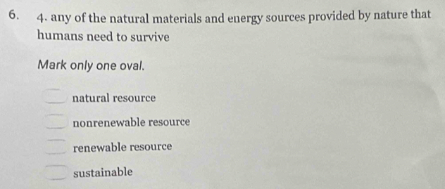 any of the natural materials and energy sources provided by nature that
humans need to survive
Mark only one oval.
natural resource
nonrenewable resource
renewable resource
sustainable