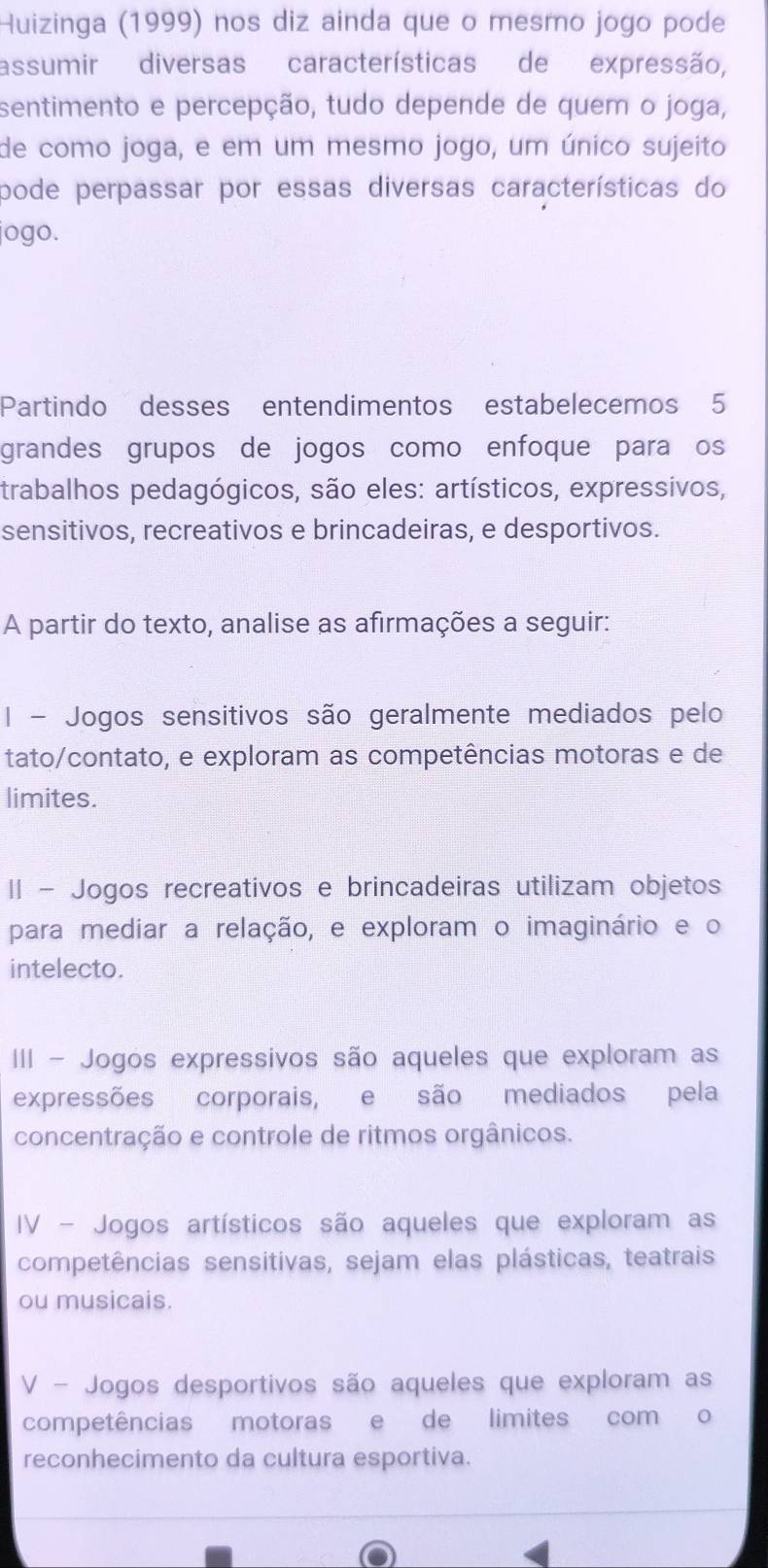 Huizinga (1999) nos diz ainda que o mesmo jogo pode
assumir diversas características de expressão,
sentimento e percepção, tudo depende de quem o joga,
de como joga, e em um mesmo jogo, um único sujeito
pode perpassar por essas diversas características do
jogo.
Partindo desses entendimentos estabelecemos 5
grandes grupos de jogos como enfoque para os
trabalhos pedagógicos, são eles: artísticos, expressivos,
sensitivos, recreativos e brincadeiras, e desportivos.
A partir do texto, analise as afirmações a seguir:
I - Jogos sensitivos são geralmente mediados pelo
tato/contato, e exploram as competências motoras e de
limites.
II - Jogos recreativos e brincadeiras utilizam objetos
para mediar a relação, e exploram o imaginário e o
intelecto.
III - Jogos expressivos são aqueles que exploram as
expressões corporais, e são mediados pela
concentração e controle de ritmos orgânicos.
IV - Jogos artísticos são aqueles que exploram as
competências sensitivas, sejam elas plásticas, teatrais
ou musicais.
V - Jogos desportivos são aqueles que exploram as
competências motoras e de limites com o
reconhecimento da cultura esportiva.