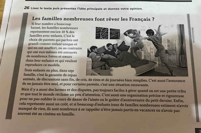 Lisez le texte puis présentez l'idée principale et donnez votre opinion. 
Les familles nombreuses font rêver les Français ? 
Si leur nombre a beaucoup 
baissé, les familles nombreuses 
représentent encore 18 % des 
familles avec enfants. C'est le 
choix de parents qui parfois ont 
grandi comme enfant unique et 
qui en ont souffert, ou au contrai 
qui ont eux-mêmes été entourés 
de nombreux frères et sœurs 
dans leur enfance et qui veulent 
reproduire ce modèle. 
Trois enfants ou plus, dans une 
famille, c'est la garantie de repas 
animés, de discussions sans fin, de cris, de rires et de journées bien remplies. C'est aussi l'assurance 
de ne jamais être seul, et pour certains parents, c'est une situation rassurante. 
Mais il y a aussi des larmes et des disputes, pas toujours faciles à gérer quand on est une petite tribu 
et que tout le monde réclame un peu d'attention. C'est aussi une organisation précise et rigoureuse 
pour ne pas oublier le cours de danse de l'aînée ou le goûter d'anniversaire du petit dernier. Enfin, 
cela représente aussi un coût, et si beaucoup d'enfants issus de familles nombreuses estiment n'avoir 
manqué de rien, ils sont nombreux à se rappeler n'être jamais partis en vacances ou n'avoir pas 
souvent été au cinéma en famille. 
a