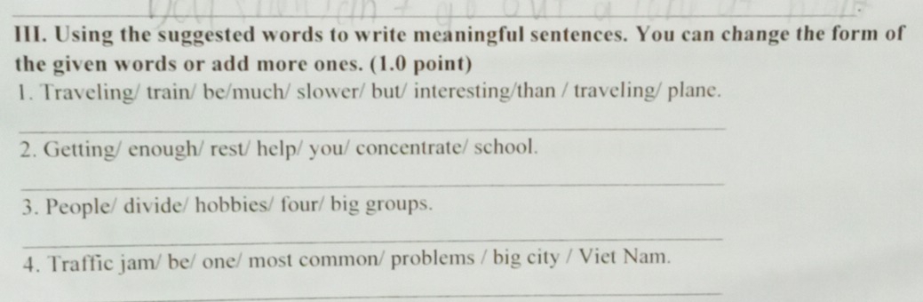 Using the suggested words to write meaningful sentences. You can change the form of 
the given words or add more ones. (1.0 point) 
1. Traveling/ train/ be/much/ slower/ but/ interesting/than / traveling/ plane. 
_ 
2. Getting/ enough/ rest/ help/ you/ concentrate/ school. 
_ 
3. People/ divide/ hobbies/ four/ big groups. 
_ 
4. Traffic jam/ be/ one/ most common/ problems / big city / Viet Nam. 
_