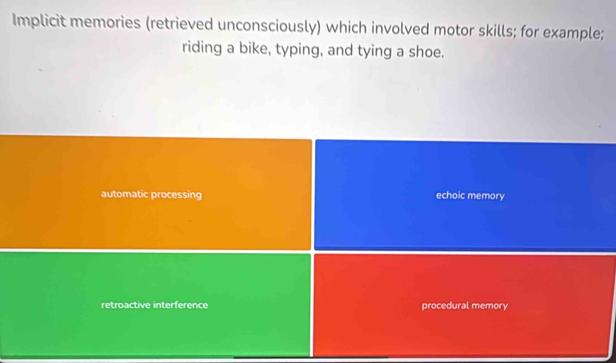 Implicit memories (retrieved unconsciously) which involved motor skills; for example;
riding a bike, typing, and tying a shoe.
automatic processing echoic memory
retroactive interference procedural memory