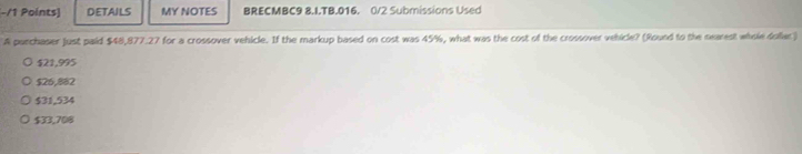 DETAILS MY NOTES BRECMBC9 8.I.TB.016. 0/2 Submissions Used
A parchaser just paid $48,877.27 for a crossover vehicle. If the markup based on cost was 45%, what was the cost of the crossover vehicle? (Round to the nearest whole dollac)
$21,995
$26,882
$31,534
$33,708