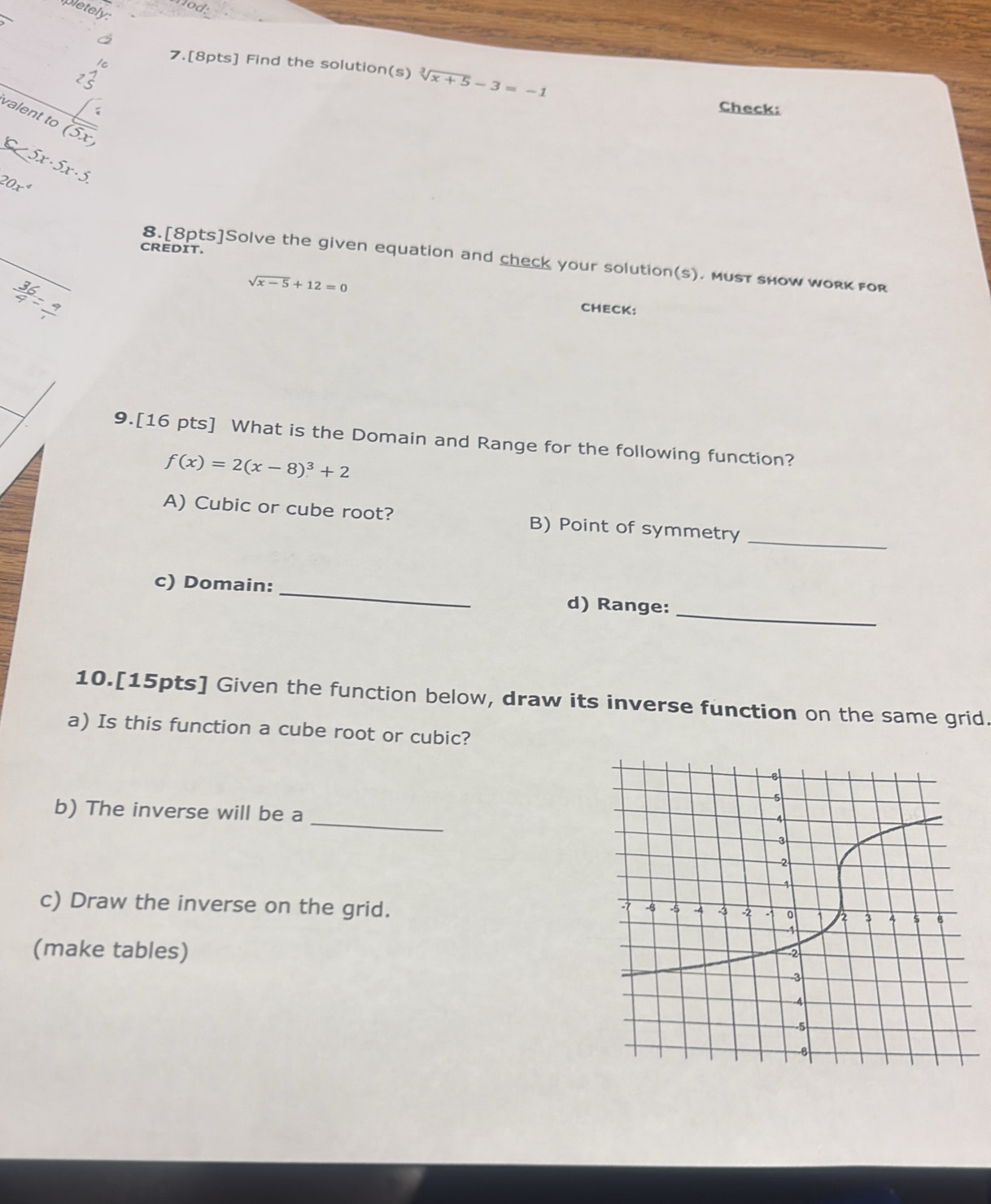 aod 
pletely 
7.[8pts] Find the solution(s) sqrt[3](x+5)-3=-1
Check: 
valent to (5x,
C<5x· 5x· 5.
20x^4
CREDIT. 
8.[8pts]Solve the given equation and check your solution(s). must show work for
 36/4 = 9/1 
sqrt(x-5)+12=0 CHECK: 
9.[16 pts] What is the Domain and Range for the following function?
f(x)=2(x-8)^3+2
A) Cubic or cube root? B) Point of symmetry_ 
_ 
c) Domain: _d) Range: 
10.[15pts] Given the function below, draw its inverse function on the same grid. 
a) Is this function a cube root or cubic? 
_ 
b) The inverse will be a 
c) Draw the inverse on the grid. 
(make tables)