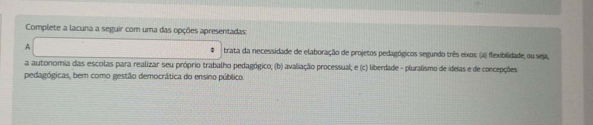 Complete a lacuna a seguir com uma das opções apresentadas: 
A trata da necessidade de elaboração de projetos pedagógicos segundo três eixos: (a) flexibilidade, ou seja, 
a autonomia das escolas para realizar seu próprio trabalho pedagógico; (b) avaliação processual; e (c) liberdade - pluralismo de ideias e de concepções 
pedagógicas, bem como gestão democrática do ensino público.