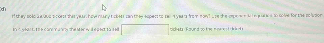 If they sold 29,000 tickets this year, how many tickets can they expect to sell 4 years from now? Use the exponential equation to solve for the solution. 
In 4 years, the community theater will epect to sell tickets (Round to the nearest ticket)