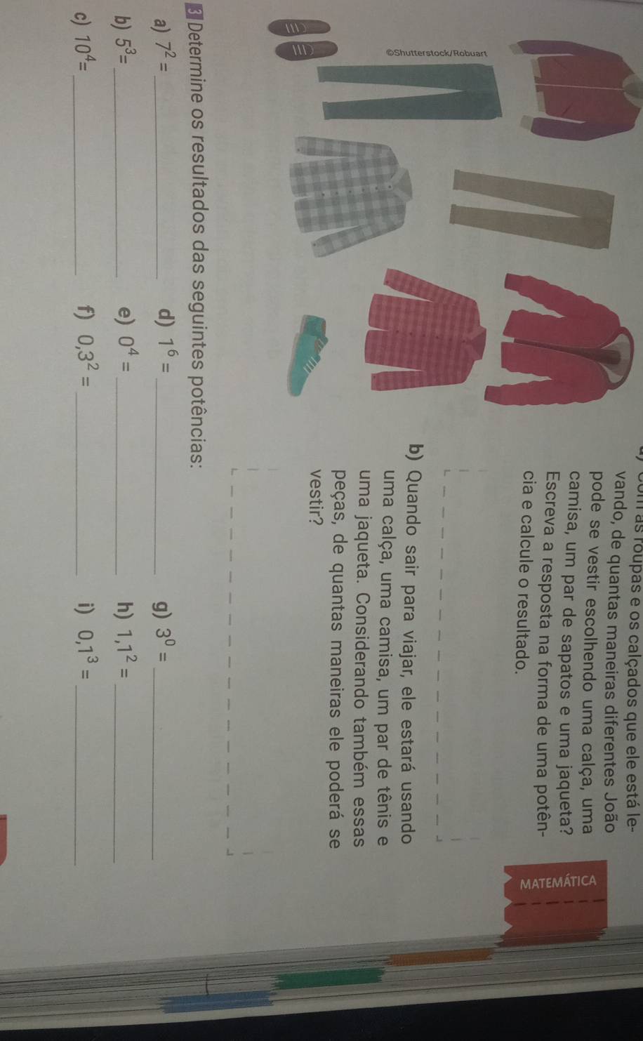 Um as roupas e os calçados que ele está le- 
vando, de quantas maneiras diferentes João 
pode se vestir escolhendo uma calça, uma 
camisa, um par de sapatos e uma jaqueta? 
Escreva a resposta na forma de uma potên- 
cia e calcule o resultado. 
) Quando sair para viajar, ele estará usando 
uma calça, uma camisa, um par de tênis e 
uma jaqueta. Considerando também essas 
peças, de quantas maneiras ele poderá se 
vestir? 
Determine os resultados das seguintes potências: 
a) 7^2= _ d) 1^6= _ g) 3^0= _ 
b) 5^3= _ e) 0^4= _h) 1,1^2= _ 
c) 10^4= _ f) 0,3^2= _ i) 0,1^3= _