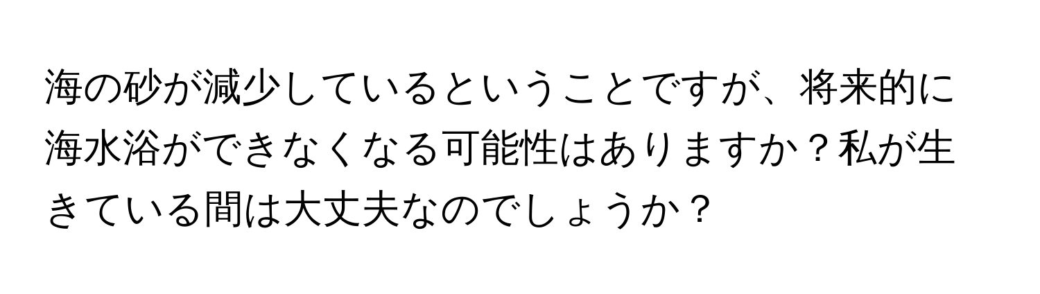 海の砂が減少しているということですが、将来的に海水浴ができなくなる可能性はありますか？私が生きている間は大丈夫なのでしょうか？