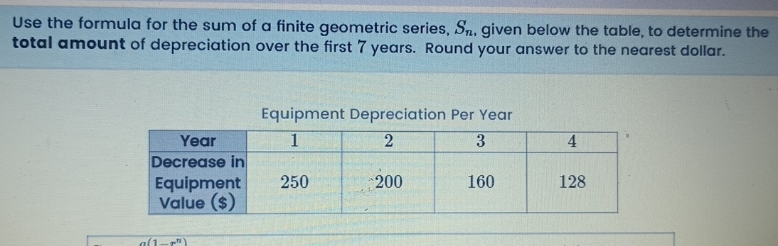 Use the formula for the sum of a finite geometric series, S_n , given below the table, to determine the 
total amount of depreciation over the first 7 years. Round your answer to the nearest dollar. 
Equipment Depreciation Per Year