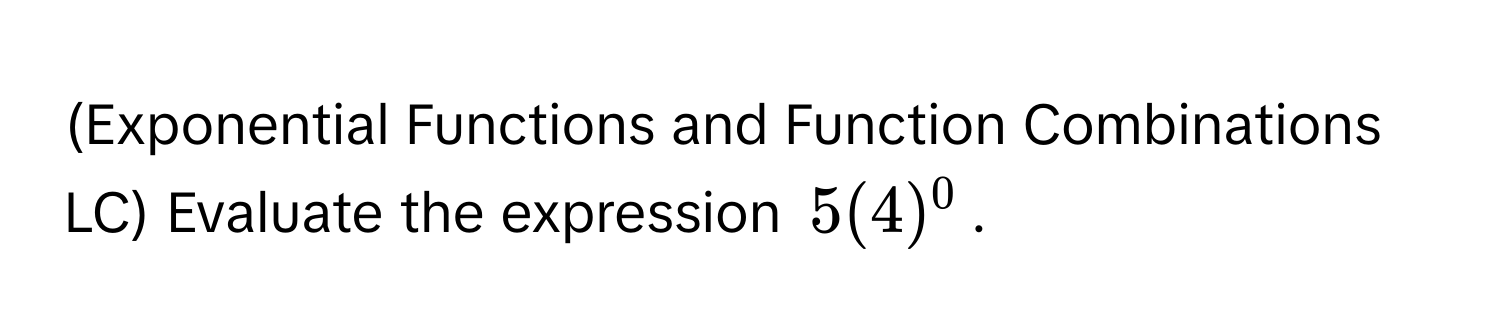 (Exponential Functions and Function Combinations LC) Evaluate the expression $5(4)^0$.