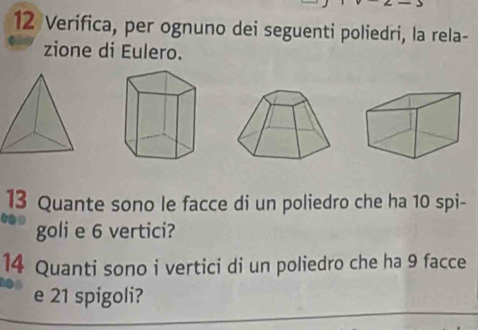 Verifica, per ognuno dei seguenti poliedri, la rela- 
zione di Eulero. 
13 Quante sono le facce di un poliedro che ha 10 spi- 
goli e 6 vertici? 
14 Quanti sono i vertici di un poliedro che ha 9 facce 
e 21 spigoli?