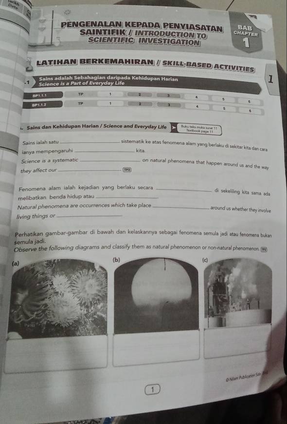 Date
a
PENGENALAN KEPADA PENYIASATAN BAB
SAINTIFIK / INTRODUCTION TO
Chapter
SCIENTIFIC INVESTIGATION
LATIHAN BERKEMAHIRAN ∥ SKILL-BASED ACTIVITIES
Sains adalah Sebahagian daripada Kehidupa
Sains dan Kehidupan Harian / Science and Everyday Life fuku teks muka surat 1 !
7extbook page 11
Sains ialah satu_
sistematik ke atas fenomena alam yang berlaku di sekitar kita dan cara
ianya mempengaruhi _kita
Science is a systematic_
on natural phenomena that happen around us and the way
they affect our_ TP3
Fenomena alam ialah kejadian yang berlaku secara_
di sekeliling kita sama ada
melibatkan benda hidup atau_
Natural phenomena are occurrences which take place_
around us whether they involve
living things or_
Perhatikan gambar-gambar di bawah dan kelaskannya sebagai fenomena semula jadi atau fenomena bukan
semula jadi.
Observe the following diagrams and classify them as natural phenomenon or non-natural phenomenon. 
(b) (c)
O Nilam Publication Son nl
1