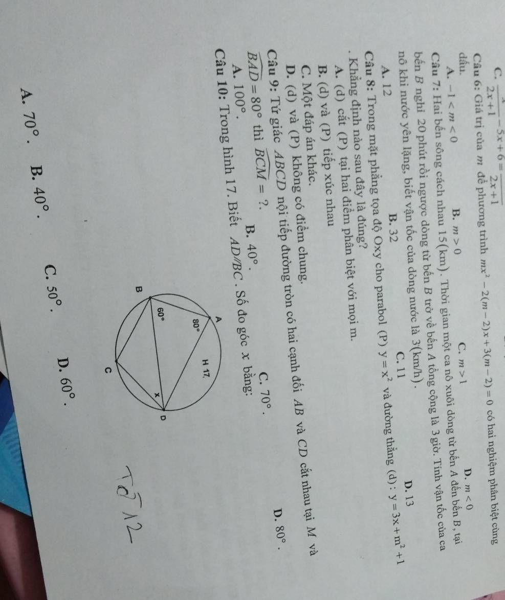 C.  x/2x+1 -5x+6=frac 2x+1
Câu 6: Giá trị của m để phương trình mx^2-2(m-2)x+3(m-2)=0 có hai nghiệm phân biệt cùng
dấu. C. m>1
D. m<0</tex>
A. -1
B. m>0
Câu 7: Hai bến sông cách nhau 15(km). Thời gian một ca nô xuôi dòng từ bến A đến bến B, tại
bến B nghỉ 20 phút rồi ngược dòng từ bến B trở về bến A tổng cộng là 3 giờ. Tính vận tốc của ca
nô khi nước yên lặng, biết vận tốc của dòng nước là 3(km/h) .
C. 11 D. 13
A. 12 B. 32
Câu 8: Trong mặt phẳng tọa độ Oxy cho parabol (P) y=x^2 và đường thẳng (d) : y=3x+m^2+1
Khẳng định nào sau đây là đúng?
A. (d) cắt (P) tại hai điểm phân biệt với mọi m.
B. (d) và (P) tiếp xúc nhau
C. Một đáp án khác.
D. (d) và (P) không có điểm chung.
Câu 9: Tứ giác ABCD nội tiếp đường tròn có hai cạnh đối AB và CD cắt nhau tại M và
D. 80°.
widehat BAD=80° thì widehat BCM= ?.
C. 70°.
B.
A. 100°. 40°.
Câu 10: Trong hình 17. Biết AD/BC . Số đo góc x bằng:
A. 70°. B. 40°. C. 50°. D. 60°.