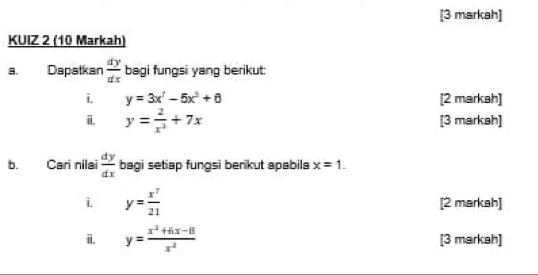 [3 markah] 
KUIZ 2 (10 Markah) 
a. Dapatkan  dy/dx  bagi fungsi yang berikut: 
i, y=3x^(7-5x^2+6)+6 [2 markah] 
i. y= 2/x^3 +7x [3 markah] 
b. Cari nilai  dy/dx  bagi setiap fungsi benkut apabila x=1. 
i, y= x^7/21  [2 markah] 
i. y= (x^2+5x-15)/x^2  [3 markah]