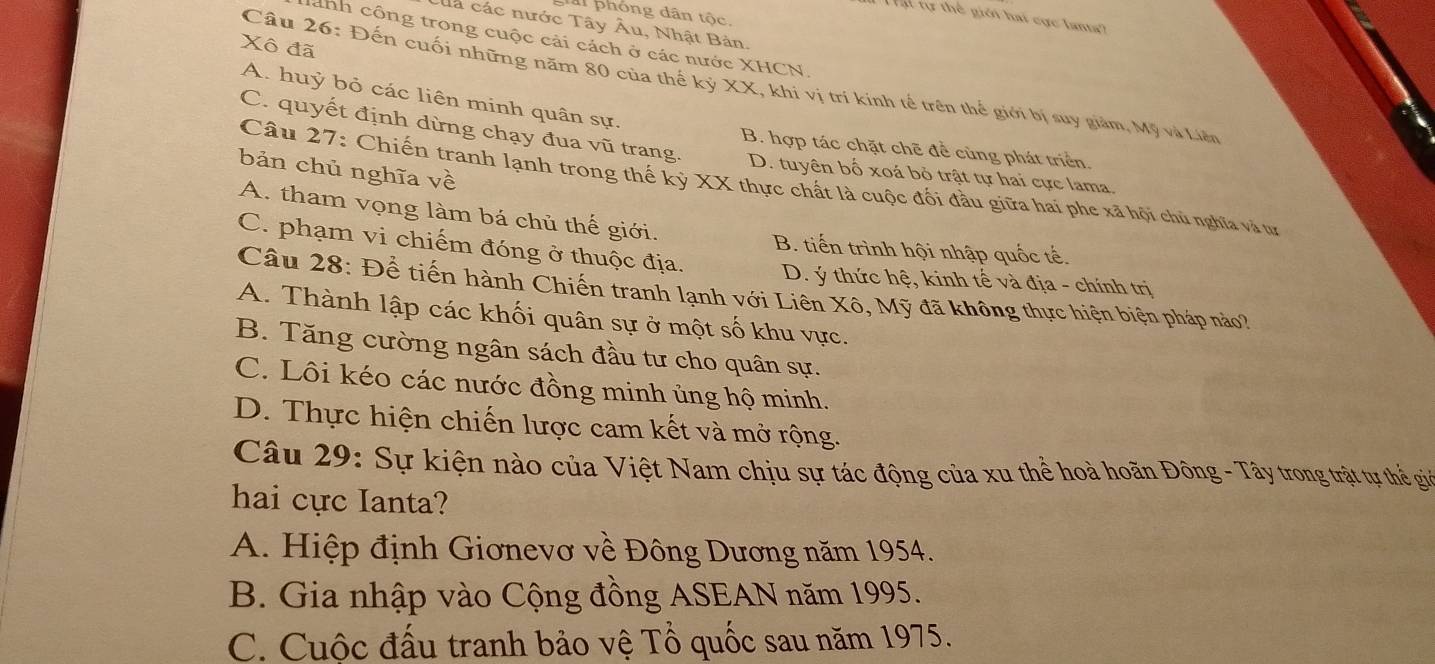 la phóng dân tộc.
tự thể giới hai cực lanta?
la các nước Tây Âu, Nhật Bản.
anh công trong cuộc cải cách ở các nước XHCN
Xô đã
Câu 26: Đến cuối những năm 80 của thế kỷ XX, khi vị trí kính tế trên thể giới bị suy giảm, Mỹ và Liện
A. huỷ bỏ các liên minh quân sự.
C. quyết định dừng chạy đua vũ trang.
B. hợp tác chặt chẽ để cùng phát triển
bản chủ nghĩa về
D. tuyên bố xoá bỏ trật tự hai cực lama
Câu 27: Chiến tranh lạnh trong thế kỷ XX thực chất là cuộc đối đầu giữa hai phe xã hội chủ nghĩa và tự
A. tham vọng làm bá chủ thế giới.
B. tiến trình hội nhập quốc tế.
C. phạm vi chiếm đóng ở thuộc địa. D. ý thức hệ, kinh tế và địa - chính trị
Câu 28: Để tiến hành Chiến tranh lạnh với Liên Xô, Mỹ đã không thực hiện biện pháp nào?
A. Thành lập các khối quân sự ở một số khu vực.
B. Tăng cường ngân sách đầu tư cho quân sự.
C. Lôi kéo các nước đồng minh ủng hộ minh.
D. Thực hiện chiến lược cam kết và mở rộng.
Câu 29: Sự kiện nào của Việt Nam chịu sự tác động của xu thể hoà hoãn Đông - Tây trong trật tự thể giờ
hai cực Ianta?
A. Hiệp định Giơnevơ về Đông Dương năm 1954.
B. Gia nhập vào Cộng đồng ASEAN năm 1995.
C. Cuộc đấu tranh bảo vệ Tổ quốc sau năm 1975.