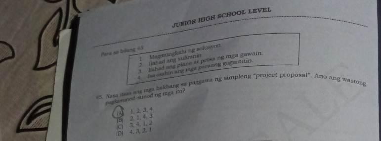 JUNIOR HIGH SCHOOL LEVEL
Para sa bilang 45 1. Magmungkahi ng solusyon.
2. Ilahad ang suliranin
3. llahad ang plano at petsa ng mga gawain.
4. Isa-isahin ang mga paraang gagamitin.
45. Nasa itsas ang mga hakbang sa paggawang simpleng “project proposal”. Ano ang wastong
pagkasuned-sunod ng mga ito?
(A) 1, 2, 3, 4
(B) 2. 1, 4. 3
(D) 4, 3, 2. 1 (C) 3, 4, 1, 2