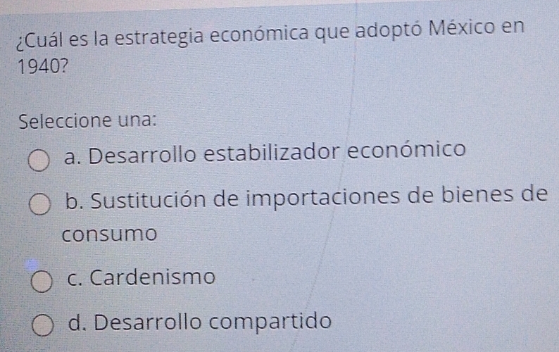 ¿Cuál es la estrategia económica que adoptó México en
1940?
Seleccione una:
a. Desarrollo estabilizador económico
b. Sustitución de importaciones de bienes de
consumo
c. Cardenismo
d. Desarrollo compartido