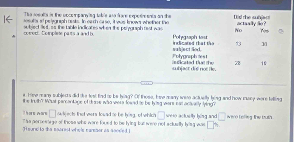 The results in the accompanying table are from experiments on the Did the subject
results of polygraph tests. In each case, it was known whether the actually lie?
subject lied, so the table indicates when the polygraph test was No Yes
correct. Complete parts a and b. Polygraph test
indicated that the 13 38
subject lied.
Polygraph test
indicated that the 28 10
subject did not lie.
a. How many subjects did the test find to be lying? Of those, how many were actually lying and how many were telling
the truth? What percentage of those who were found to be lying were not actually lying?
There were □ subjects that were found to be lying, of which □ were actually lying and □ were telling the truth.
The percentage of those who were found to be lying but were not actually lying was □ %. 
(Round to the nearest whole number as needed.)