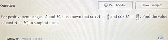 Question Watch Video Show Examples 
For positive acute angles A and B, it is known that sin A= 4/5  and cos B= 21/29 . Find the value 
of cos (A+B) in simplest form. 
Answer Attempt 1 out of 2