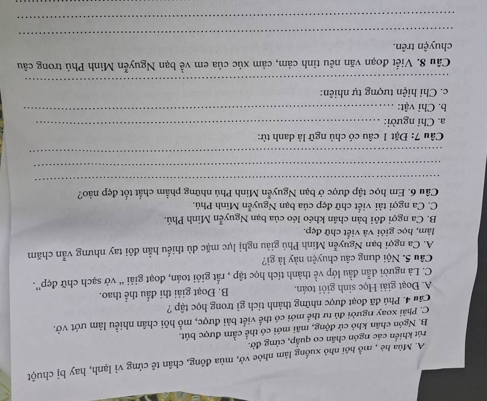 A. Mùa hè , mồ hội nhỏ xuống làm nhòe vở, mùa đông, chân tê cứng vì lạnh, hay bị chuột
rút khiến các ngón chân co quắp, cứng đờ.
B. Ngón chân khó cử động, mãi mới có thể cầm được bút.
C. Phải xoay người đủ tư thế mới có thể viết bài được, mồ hôi chân nhiều làm ướt vở.
Câu 4. Phú đã đoạt được những thành tích gì trong học tập ?
A. Đoạt giải Học sinh giỏi toán. B. Đoạt giải thi đấu thể thao.
C. Là người dẫn đầu lớp về thành tích học tập , rất giỏi toán, đoạt giải “ vở sạch chữ đẹp”.
Câu 5. Nội dung câu chuyện này là gì?
A. Ca ngợi bạn Nguyễn Minh Phú giàu nghị lực mặc dù thiếu hẳn đôi tay nhưng vẫn chăm
làm, học giỏi và viết chữ đẹp.
B. Ca ngợi đôi bàn chân khéo léo của bạn Nguyễn Minh Phú.
C. Ca ngợi tài viết chữ đẹp của bạn Nguyễn Minh Phú.
Câu 6. Em học tập được ở bạn Nguyễn Minh Phú những phẩm chất tốt đẹp nào?
_
_
_
Câu 7: Đặt 1 câu có chủ ngữ là danh từ:
a. Chỉ người:_
b. Chỉ vật:
_
c. Chỉ hiện tượng tự nhiên:
_
Câu 8. Viết đoạn văn nêu tình cảm, cảm xúc của em về bạn Nguyễn Minh Phú trong câu
_
chuyện trên.
_
_