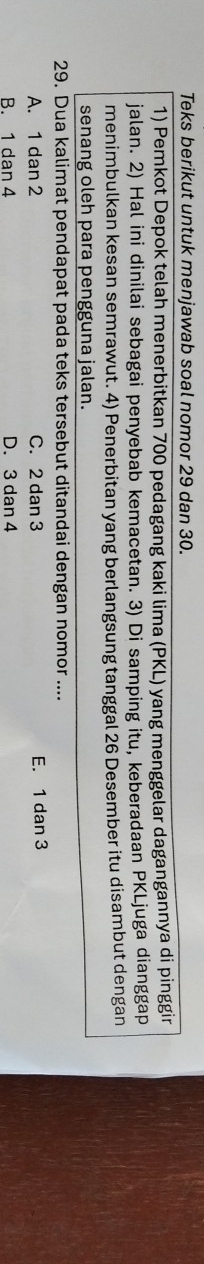 Teks berikut untuk menjawab soal nomor 29 dan 30.
1) Pemkot Depok telah menerbitkan 700 pedagang kaki lima (PKL) yang menggelar dagangannya di pinggir
jalan. 2) Hal ini dinilai sebagai penyebab kemacetan. 3) Di samping itu, keberadaan PKLjuga dianggap
menimbulkan kesan semrawut. 4) Penerbitan yang berlangsung tanggal 26 Desember itu disambut dengan
senang oleh para pengguna jalan.
29. Dua kalimat pendapat pada teks tersebut ditandai dengan nomor ....
A. 1 dan 2 C. 2 dan 3 E. 1 dan 3
B. 1 dan 4 D. 3 dan 4