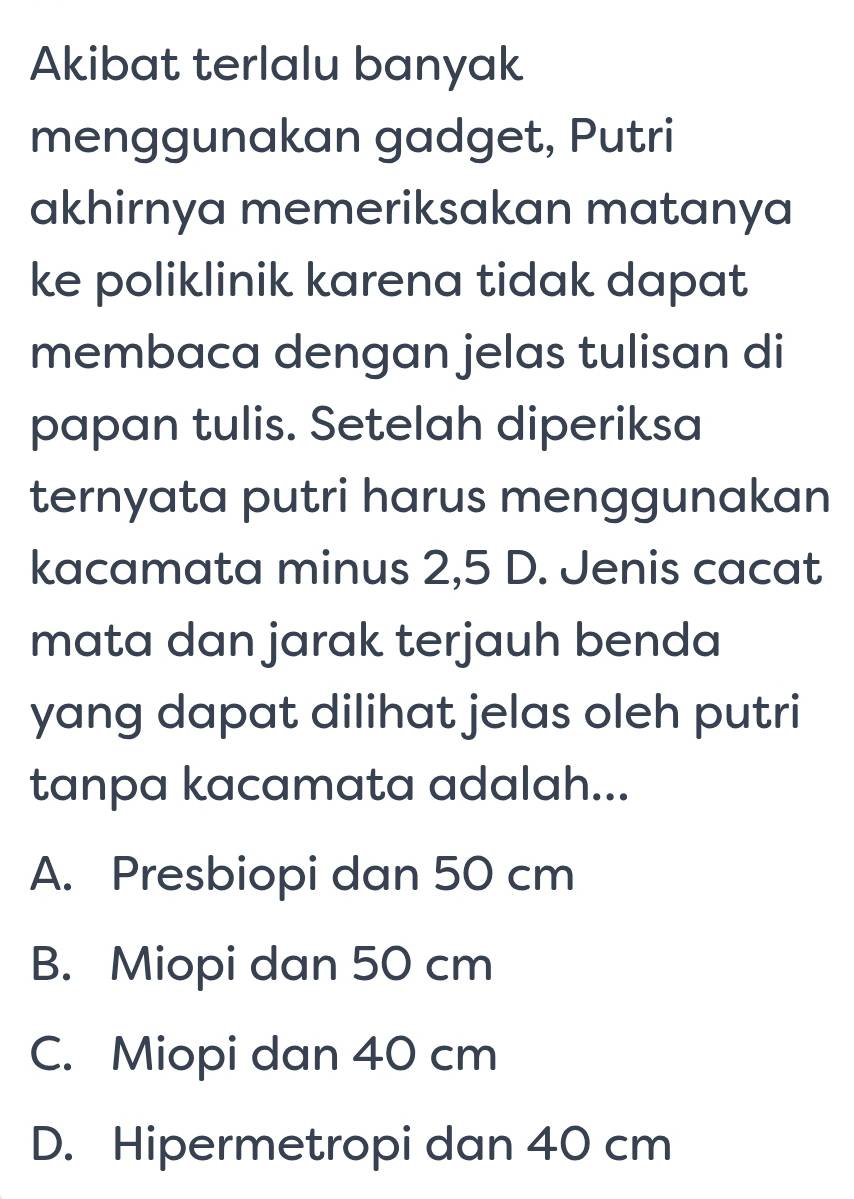 Akibat terlalu banyak
menggunakan gadget, Putri
akhirnya memeriksakan matanya
ke poliklinik karena tidak dapat
membaca dengan jelas tulisan di
papan tulis. Setelah diperiksa
ternyata putri harus menggunakan
kacamata minus 2, 5 D. Jenis cacat
mata dan jarak terjauh benda
yang dapat dilihat jelas oleh putri
tanpa kacamata adalah...
A. Presbiopi dan 50 cm
B. Miopi dan 50 cm
C. Miopi dan 40 cm
D. Hipermetropi dan 40 cm