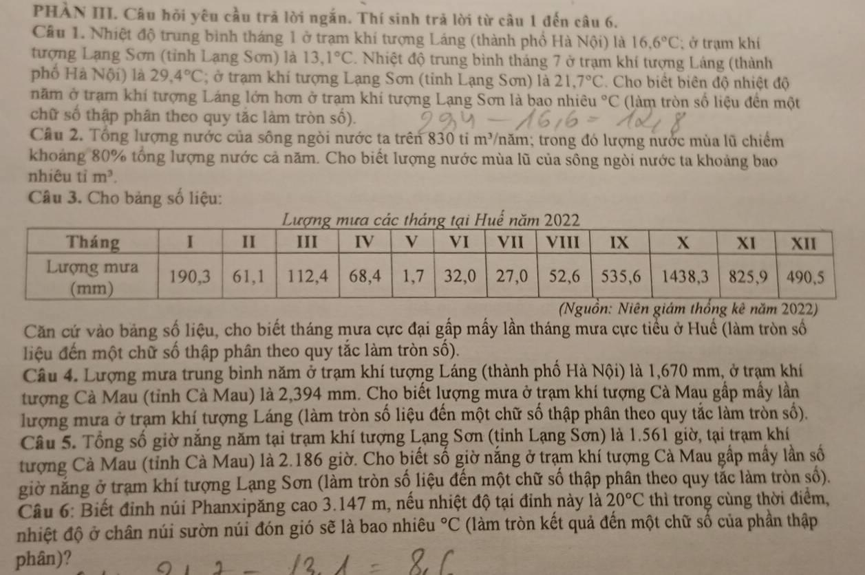 PHÀN III. Câu hỏi yêu cầu trả lời ngắn. Thí sinh trả lời từ câu 1 đến câu 6.
Cầu 1. Nhiệt độ trung bình tháng 1 ở trạm khí tượng Láng (thành phố Hà Nội) là 16,6°C;  ở trạm khí
tượng Lạng Sơn (tỉnh Lạng Sơn) là 13,1°C. Nhiệt độ trung bình tháng 7 ở trạm khí tượng Láng (thành
phố Hà Nội) là 29,4°C; ở trạm khí tượng Lạng Sơn (tỉnh Lạng Sơn) là 21,7°C. Cho biết biên độ nhiệt độ
năm ở trạm khí tượng Láng lớn hơn ở trạm khí tượng Lạng Sơn là bao nhiêu°C (làm tròn số liệu đến một
chữ số thập phân theo quy tắc làm tròn số).
Câu 2. Tổng lượng nước của sông ngòi nước ta trên 830 ti m³/năm; trong đó lượng nước mùa lũ chiếm
khoảng 80% tổng lượng nước cả năm. Cho biết lượng nước mùa lũ của sông ngòi nước ta khoảng bao
nhiêu tỉ m^3.
Câu 3. Cho bảng số liệu:
Căn cứ vào bảng số liệu, cho biết tháng mưa cực đại gấp mấy lần tháng mưa cực tiểu ở Huế (làm tròn số
iệu đến một chữ số thập phân theo quy tắc làm tròn số).
Câu 4. Lượng mưa trung bình năm ở trạm khí tượng Láng (thành phố Hà Nội) là 1,670 mm, ở trạm khí
tượng Cà Mau (tỉnh Cà Mau) là 2,394 mm. Cho biết lượng mưa ở trạm khí tượng Cà Mau gấp mấy lần
lượng mưa ở trạm khí tượng Láng (làm tròn số liệu đến một chữ số thập phân theo quy tắc làm tròn số).
Câu 5. Tổng số giờ năng năm tại trạm khí tượng Lạng Sơn (tỉnh Lạng Sơn) là 1.561 giờ, tại trạm khí
tượng Cà Mau (tỉnh Cà Mau) là 2.186 giờ. Cho biết số giờ nắng ở trạm khí tượng Cà Mau gấp mấy lần số
giờ năng ở trạm khí tượng Lạng Sơn (làm tròn số liệu đến một chữ số thập phân theo quy tắc làm tròn số).
Câu 6: Biết đỉnh núi Phanxipăng cao 3.147 m, nếu nhiệt độ tại đỉnh này là 20°C thì trong cùng thời điểm,
nhiệt độ ở chân núi sườn núi đón gió sẽ là bao nhiêu°C (làm tròn kết quả đến một chữ số của phần thập
phân)?