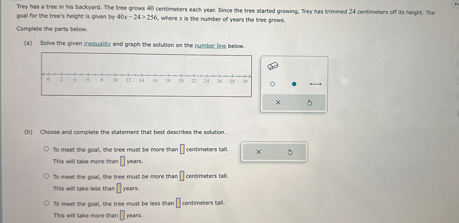 Trey has a tree in his backyard. The tree grows 40 centimeters each year. Since the tree started growing, Trey has trimmed 24 centimeters off its height. The
goal for the tree's height is given by 40x-24>256 , where x is the number of years the tree grows.
Complete the parts below.
(a) Solve the given inequality and graph the solution on the number line below.
× 5
(b) Choose and complete the statement that best describes the solution.
To meet the goal, the tree must be more than □ centimeters tall. × 5
This will take more than □ years.
To meet the goal, the tree must be more than □ centimeters tall.
This will take less than □ years.
To meet the goal, the tree must be less than □ centimeters tall.
This will take more than □ years.