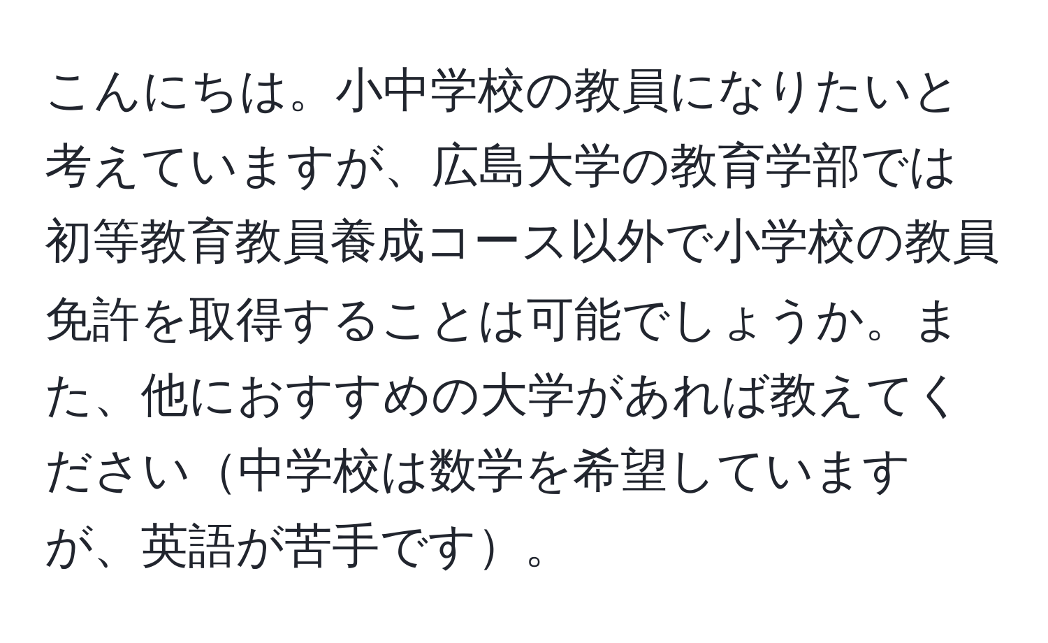 こんにちは。小中学校の教員になりたいと考えていますが、広島大学の教育学部では初等教育教員養成コース以外で小学校の教員免許を取得することは可能でしょうか。また、他におすすめの大学があれば教えてください中学校は数学を希望していますが、英語が苦手です。