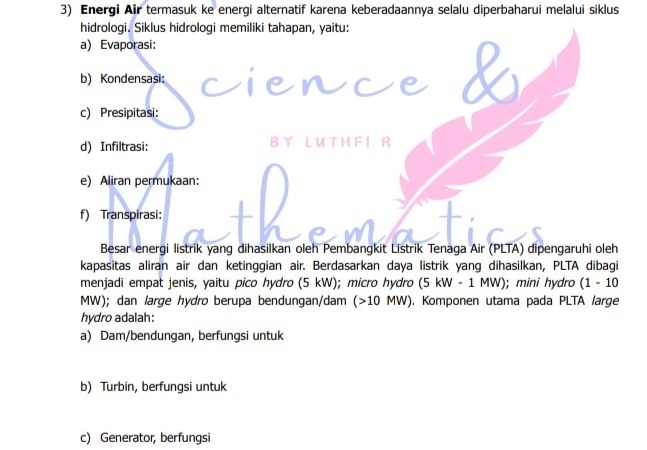 Energi Air termasuk ke energi alternatif karena keberadaannya selalu diperbaharui melalui siklus
hidrologi. Siklus hidrologi memiliki tahapan, yaitu:
a) Evaporasi:
b) Kondensasi:
nce
c) Presipitasi:
d) Infiltrasi: B L U T H F I R
e) Aliran permukaan:
f) Transpirasi:
Besar energi listrik yang dihasilkan oleh Pembangkit Listrik Tenaga Air (PLTA) dipengaruhi oleh
kapasitas aliran air dan ketinggian air. Berdasarkan daya listrik yang dihasilkan, PLTA dibagi
menjadi empat jenis, yaitu pico hydro (5 kW); micro hydro (5kW-1MW); mini hydro (1-10
MW); dan large hódro berupa bendungan/dam (>10MW) ). Komponen utama pada PLTA large
hydro adalah:
a) Dam/bendungan, berfungsi untuk
b) Turbin, berfungsi untuk
c) Generator, berfungsi