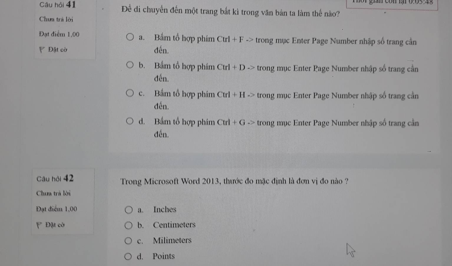 Câu hỏi 41 h o r gian con lại b : 05:48
Để di chuyển đến một trang bất kì trong văn bản ta làm thế nào?
Chưa trả lời
Đạt điểm 1,00 a. Bấm tổ hợp phím Ctrl+F-> trong mục Enter Page Number nhập số trang cần
Đặt cờ đến.
b. Bấm tổ hợp phím Ctrl+D-> trong mục Enter Page Number nhập số trang cần
đến.
c. Bấm tổ hợp phim Ctrl+H-> trong mục Enter Page Number nhập số trang cần
đến.
d. Bấm tổ hợp phim Ctrl+G-> trong mục Enter Page Number nhập số trang cần
đến.
Câu hỏi 42
Trong Microsoft Word 2013, thước đo mặc định là đơn vị đo nào ?
Chưa trả lời
Đạt điểm 1,00 a. Inches
Đặt cờ b. Centimeters
c. Milimeters
d. Points
