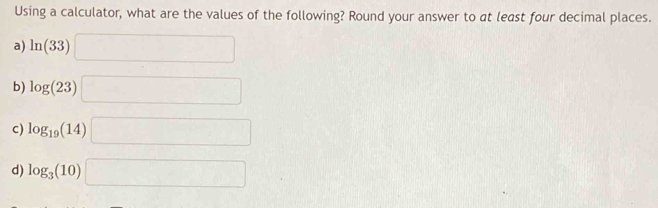 Using a calculator, what are the values of the following? Round your answer to at least four decimal places.
a) ln (33)□
b) log (23)□
c) log _19(14)□
d) log _3(10)□