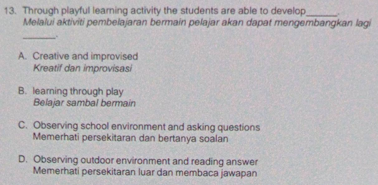 Through playful learning activity the students are able to develop_
Melalui aktiviti pembelajaran bermain pelajar akan dapat mengembangkan lagi
_
A. Creative and improvised
Kreatif dan improvisasi
B. learning through play
Belajar sambal bermain
C. Observing school environment and asking questions
Memerhati persekitaran dan bertanya soalan
D. Observing outdoor environment and reading answer
Memerhati persekitaran luar dan membaca jawapan