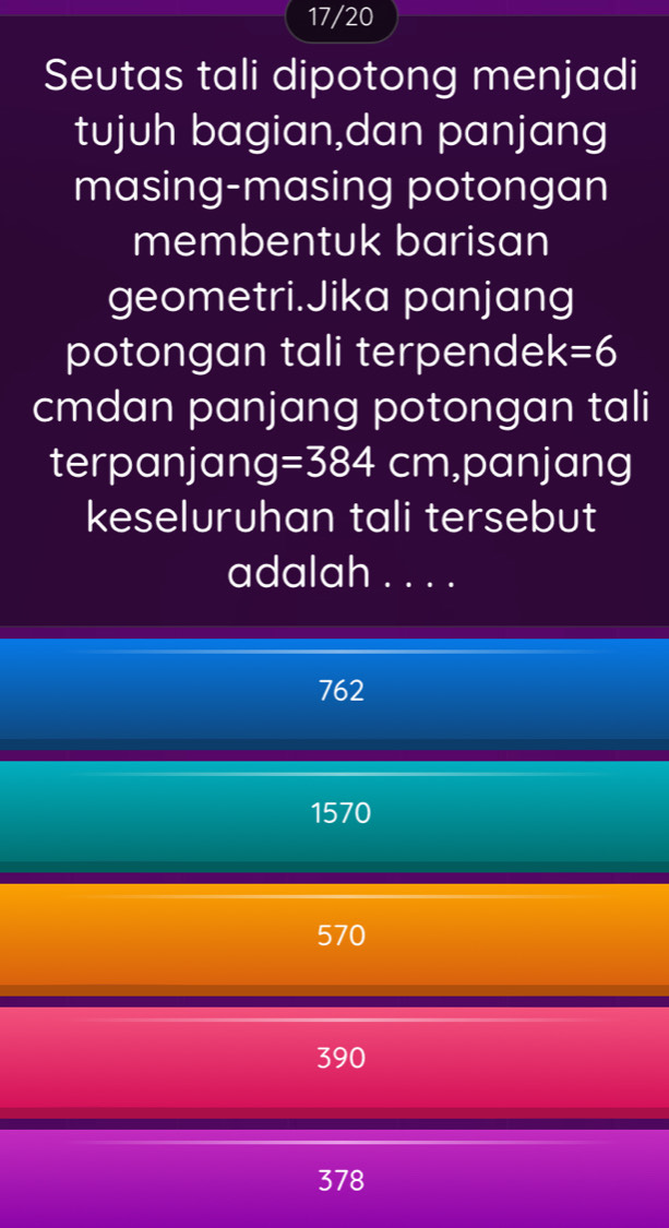 17/20
Seutas tali dipotong menjadi
tujuh bagian,dan panjang
masing-masing potongan
membentuk barisan
geometri.Jika panjang
potongan tali terpendek =6
cmdan panjang potongan tali
terpanjan g=384cm ,panjang
keseluruhan tali tersebut
adalah ....
762
1570
570
390
378