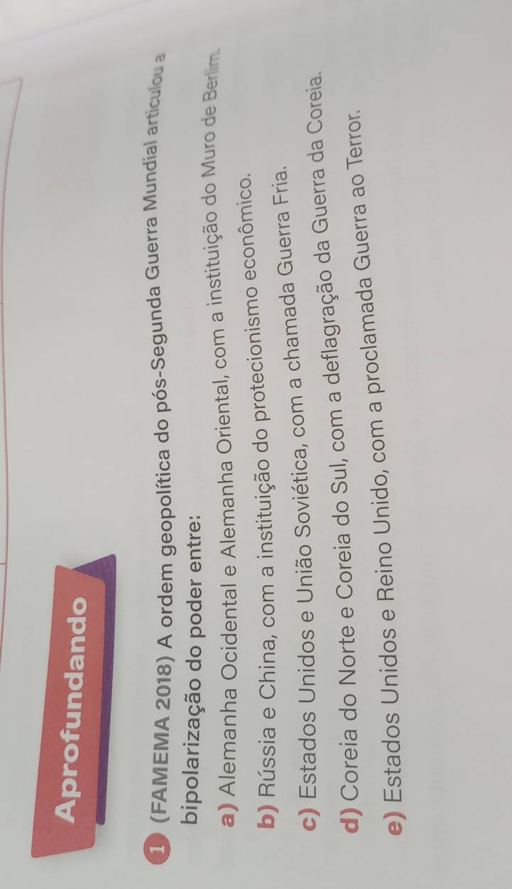 Aprofundando
10 (FAMEMA 2018) A ordem geopolítica do pós-Segunda Guerra Mundial artículou a
bipolarização do poder entre:
a) Alemanha Ocidental e Alemanha Oriental, com a instituição do Muro de Berlim.
b) Rússia e China, com a instituição do protecionismo econômico.
c) Estados Unidos e União Soviética, com a chamada Guerra Fria.
d) Coreia do Norte e Coreia do Sul, com a deflagração da Guerra da Coreia.
e) Estados Unidos e Reino Unido, com a proclamada Guerra ao Terror.