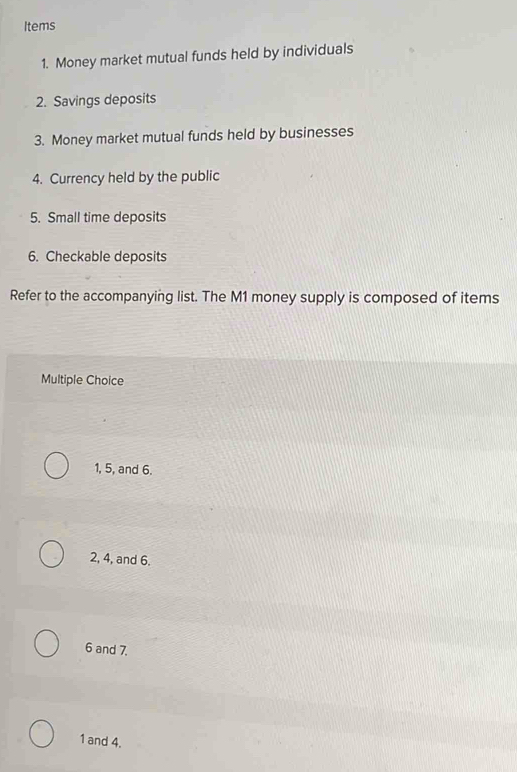 Items
1. Money market mutual funds held by individuals
2. Savings deposits
3. Money market mutual funds held by businesses
4. Currency held by the public
5. Small time deposits
6. Checkable deposits
Refer to the accompanying list. The M1 money supply is composed of items
Multiple Choice
1, 5, and 6.
2, 4, and 6.
6 and 7.
1 and 4.