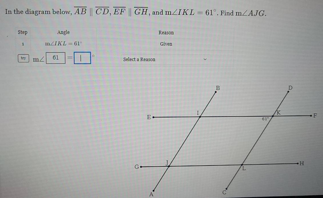 In the diagram below, overline AB||overline CD,overline EF||overline GH , and m∠ IKL=61°. Find m∠ AJG.
Step Angle Reason
1 m∠ IKL=61° Given
try m∠ | 61 = 。 Select a Reason