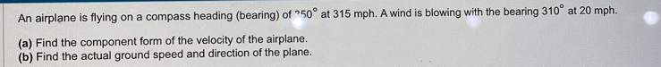 An airplane is flying on a compass heading (bearing) of°50° at 315 mph. A wind is blowing with the bearing 310° at 20 mph. 
(a) Find the component form of the velocity of the airplane. 
(b) Find the actual ground speed and direction of the plane.