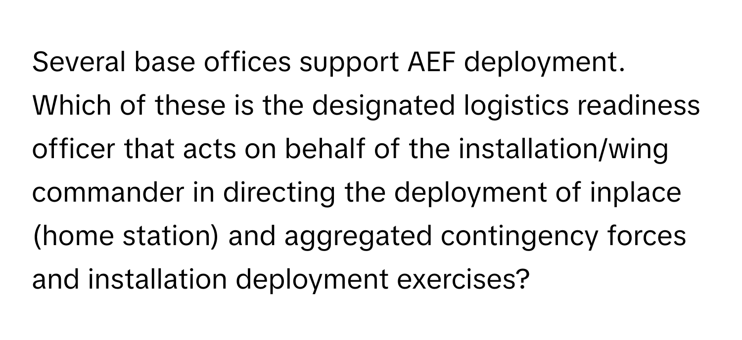 Several base offices support AEF deployment. Which of these is the designated logistics readiness officer that acts on behalf of the installation/wing commander in directing the deployment of inplace (home station) and aggregated contingency forces and installation deployment exercises?