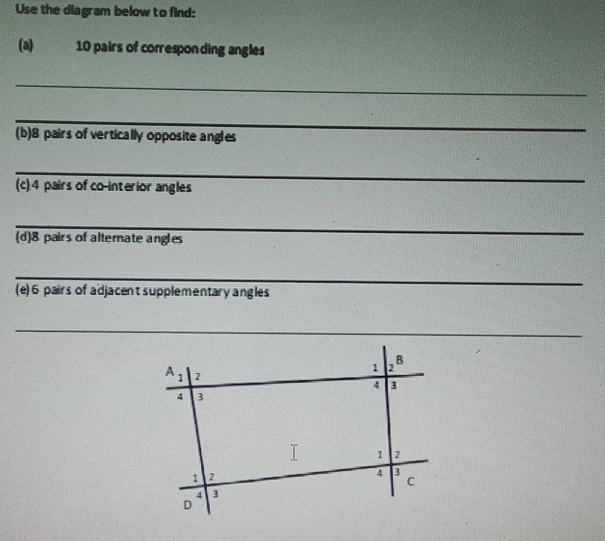 Use the diagram below to find:
(a)€ 10 pairs of corresponding angles
_
_
(b)8 pairs of vertically opposite angles
_
(c).4 pairs of co-interior angles
_
(d)8 pairs of alterate angles
_
(e) 6 pairs of adjacent supplementary angles