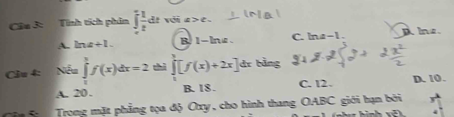 Tính tích phân ∈t  1/t dt voi a > e.
A. ln a+1. B 1-lnz . C. lna−1. A Ine.
Câu 4: Nếu ∈tlimits _0^tf(x)dx=2 chì ∈tlimits _0^4[f(x)+2x] dr bằng
A. 20. B. 18. C. 12. D. 10.
ận 5 Trong mặt phẳng tọa độ Oxy, cho hình thang OABC giới hạn bởi y
4