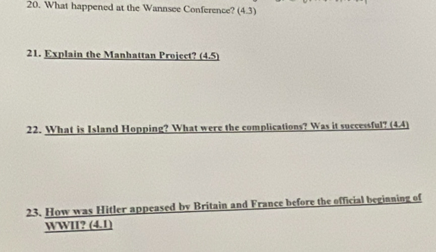 What happened at the Wannsee Conference? (4.3) 
21. Explain the Manhattan Project? (4.5) 
22. What is Island Hopping? What were the complications? Was it successful? (4.4) 
23. How was Hitler appeased by Britain and France before the official beginning of 
WWII? (4.1)