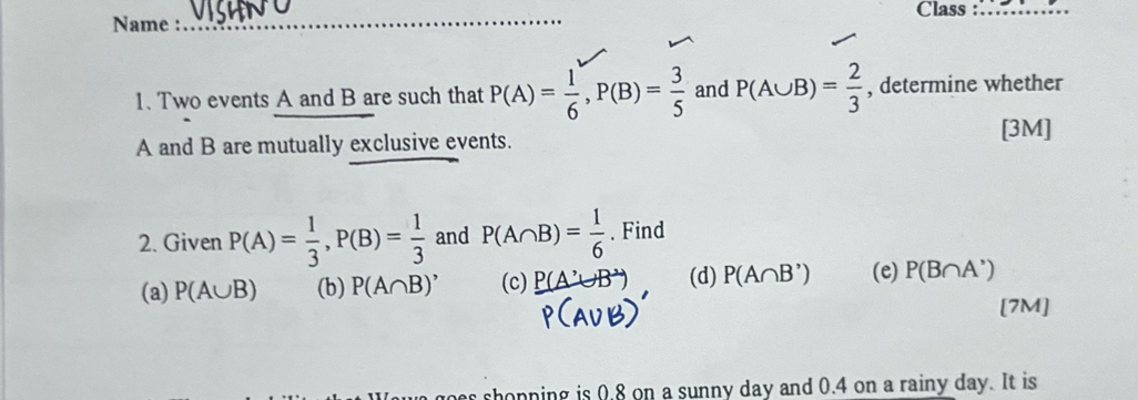 Class_ 
Name :_ 
1. Two events A and B are such that P(A)= 1/6 , P(B)= 3/5  and P(A∪ B)= 2/3  , determine whether 
A and B are mutually exclusive events. 
[3M] 
2. Given P(A)= 1/3 , P(B)= 1/3  and P(A∩ B)= 1/6 . Find 
(a) P(A∪ B) (b) P(A∩ B)' (c) P(A'∪ B' (d) P(A∩ B') (e) P(B∩ A')
[7M] 
s shopning is 0.8 on a sunny day and 0.4 on a rainy day. It is